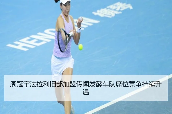 周冠宇法拉利旧部加盟传闻发酵车队席位竞争持续升温